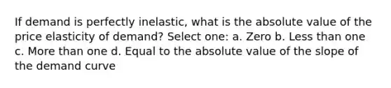 If demand is perfectly inelastic, what is the absolute value of the price elasticity of demand? Select one: a. Zero b. Less than one c. More than one d. Equal to the absolute value of the slope of the demand curve