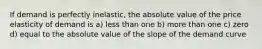 If demand is perfectly inelastic, the absolute value of the price elasticity of demand is a) less than one b) more than one c) zero d) equal to the absolute value of the slope of the demand curve