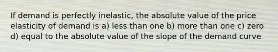 If demand is perfectly inelastic, the absolute value of the price elasticity of demand is a) less than one b) more than one c) zero d) equal to the absolute value of the slope of the demand curve