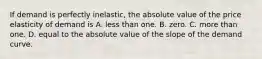 If demand is perfectly inelastic, the absolute value of the price elasticity of demand is A. less than one. B. zero. C. more than one. D. equal to the absolute value of the slope of the demand curve.