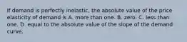 If demand is perfectly inelastic, the absolute value of the price elasticity of demand is A. more than one. B. zero. C. less than one. D. equal to the absolute value of the slope of the demand curve.