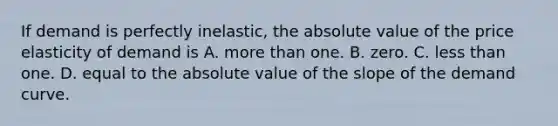 If demand is perfectly inelastic, the absolute value of the price elasticity of demand is A. more than one. B. zero. C. less than one. D. equal to the absolute value of the slope of the demand curve.