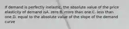 If demand is perfectly inelastic, the absolute value of the price elasticity of demand isA. zero.B. more than one.C. less than one.D. equal to the absolute value of the slope of the demand curve