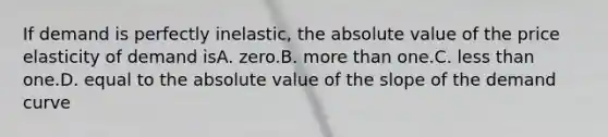 If demand is perfectly inelastic, the absolute value of the price elasticity of demand isA. zero.B. more than one.C. less than one.D. equal to the absolute value of the slope of the demand curve