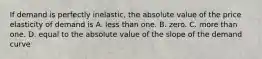 If demand is perfectly inelastic, the absolute value of the price elasticity of demand is A. less than one. B. zero. C. more than one. D. equal to the absolute value of the slope of the demand curve