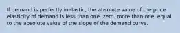 If demand is perfectly inelastic, the absolute value of the price elasticity of demand is less than one. zero. more than one. equal to the absolute value of the slope of the demand curve.