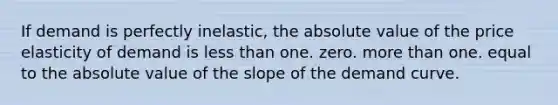 If demand is perfectly inelastic, the absolute value of the price elasticity of demand is less than one. zero. more than one. equal to the absolute value of the slope of the demand curve.