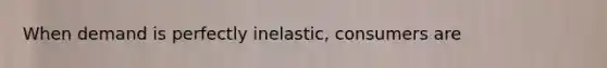 When demand is perfectly inelastic, consumers are