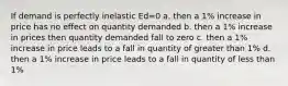 If demand is perfectly inelastic Ed=0 a. then a 1% increase in price has no effect on quantity demanded b. then a 1% increase in prices then quantity demanded fall to zero c. then a 1% increase in price leads to a fall in quantity of greater than 1% d. then a 1% increase in price leads to a fall in quantity of less than 1%