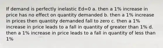 If demand is perfectly inelastic Ed=0 a. then a 1% increase in price has no effect on quantity demanded b. then a 1% increase in prices then quantity demanded fall to zero c. then a 1% increase in price leads to a fall in quantity of greater than 1% d. then a 1% increase in price leads to a fall in quantity of less than 1%