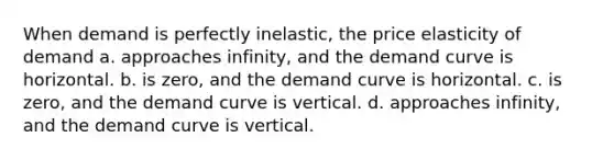 When demand is perfectly inelastic, the price elasticity of demand a. approaches infinity, and the demand curve is horizontal. b. is zero, and the demand curve is horizontal. c. is zero, and the demand curve is vertical. d. approaches infinity, and the demand curve is vertical.