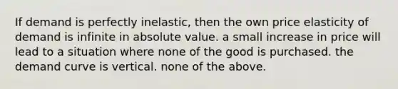 If demand is perfectly inelastic, then the own price elasticity of demand is infinite in absolute value. a small increase in price will lead to a situation where none of the good is purchased. the demand curve is vertical. none of the above.