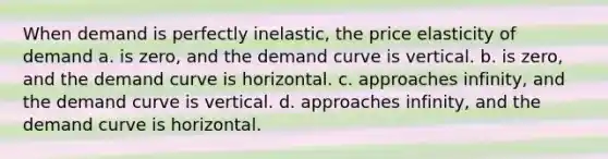 When demand is perfectly inelastic, the price elasticity of demand a. is zero, and the demand curve is vertical. b. is zero, and the demand curve is horizontal. c. approaches infinity, and the demand curve is vertical. d. approaches infinity, and the demand curve is horizontal.