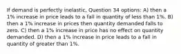 If demand is perfectly inelastic, Question 34 options: A) then a 1% increase in price leads to a fall in quantity of less than 1%. B) then a 1% increase in prices then quantity demanded falls to zero. C) then a 1% increase in price has no effect on quantity demanded. D) then a 1% increase in price leads to a fall in quantity of greater than 1%.