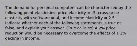 The demand for personal computers can be characterized by the following point elasticities: price elasticity = -5, cross-price elasticity with software = -4, and income elasticity = 2.5. Indicate whether each of the following statements is true or false, and explain your answer. (True or False) A 2% price reduction would be necessary to overcome the effects of a 1% decline in income.