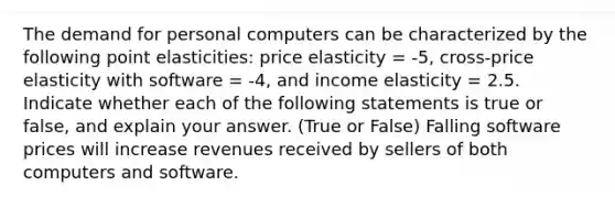 The demand for personal computers can be characterized by the following point elasticities: price elasticity = -5, cross-price elasticity with software = -4, and income elasticity = 2.5. Indicate whether each of the following statements is true or false, and explain your answer. (True or False) Falling software prices will increase revenues received by sellers of both computers and software.