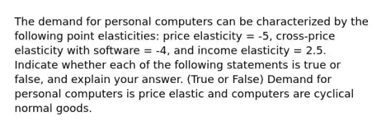 The demand for personal computers can be characterized by the following point elasticities: price elasticity = -5, cross-price elasticity with software = -4, and income elasticity = 2.5. Indicate whether each of the following statements is true or false, and explain your answer. (True or False) Demand for personal computers is price elastic and computers are cyclical normal goods.