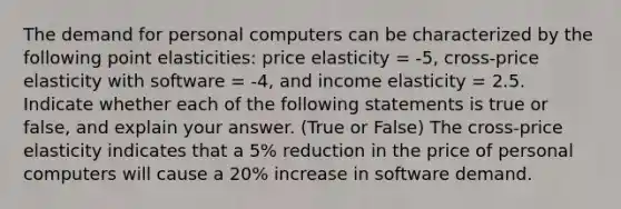 The demand for personal computers can be characterized by the following point elasticities: price elasticity = -5, cross-price elasticity with software = -4, and income elasticity = 2.5. Indicate whether each of the following statements is true or false, and explain your answer. (True or False) The cross-price elasticity indicates that a 5% reduction in the price of personal computers will cause a 20% increase in software demand.