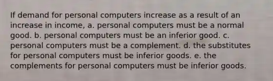 If demand for personal computers increase as a result of an increase in income, a. personal computers must be a normal good. b. personal computers must be an inferior good. c. personal computers must be a complement. d. the substitutes for personal computers must be inferior goods. e. the complements for personal computers must be inferior goods.