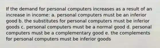 If the demand for personal computers increases as a result of an increase in income: a. ​personal computers must be an inferior good b. ​the substitutes for personal computers must be inferior goods c. ​personal computers must be a normal good d. ​personal computers must be a complementary good e. ​the complements for personal computers must be inferior goods