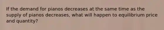 If the demand for pianos decreases at the same time as the supply of pianos decreases, what will happen to equilibrium price and quantity?