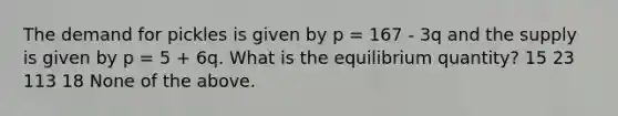 The demand for pickles is given by p = 167 - 3q and the supply is given by p = 5 + 6q. What is the equilibrium quantity? 15 23 113 18 None of the above.