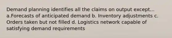 Demand planning identifies all the claims on output except... a.Forecasts of anticipated demand b. Inventory adjustments c. Orders taken but not filled d. Logistics network capable of satisfying demand requirements