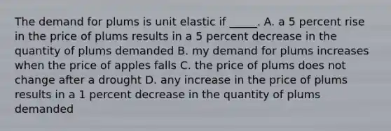 The demand for plums is unit elastic if​ _____. A. a 5 percent rise in the price of plums results in a 5 percent decrease in the quantity of plums demanded B. my demand for plums increases when the price of apples falls C. the price of plums does not change after a drought D. any increase in the price of plums results in a 1 percent decrease in the quantity of plums demanded