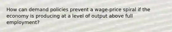 How can demand policies prevent a wage-price spiral if the economy is producing at a level of output above full employment?