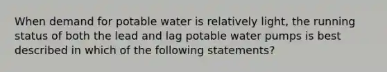 When demand for potable water is relatively light, the running status of both the lead and lag potable water pumps is best described in which of the following statements?