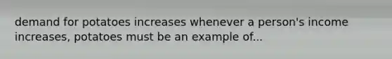 demand for potatoes increases whenever a person's income increases, potatoes must be an example of...