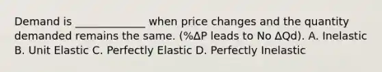 Demand is _____________ when price changes and the quantity demanded remains the same. (%∆P leads to No ∆Qd). A. Inelastic B. Unit Elastic C. Perfectly Elastic D. Perfectly Inelastic