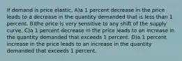 If demand is price elastic, A)a 1 percent decrease in the price leads to a decrease in the quantity demanded that is less than 1 percent. B)the price is very sensitive to any shift of the supply curve. C)a 1 percent decrease in the price leads to an increase in the quantity demanded that exceeds 1 percent. D)a 1 percent increase in the price leads to an increase in the quantity demanded that exceeds 1 percent.