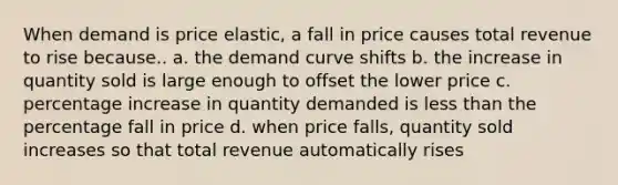 When demand is price elastic, a fall in price causes total revenue to rise because.. a. the demand curve shifts b. the increase in quantity sold is large enough to offset the lower price c. percentage increase in quantity demanded is less than the percentage fall in price d. when price falls, quantity sold increases so that total revenue automatically rises