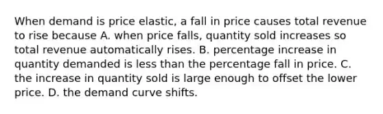 When demand is price​ elastic, a fall in price causes total revenue to rise because A. when price​ falls, quantity sold increases so total revenue automatically rises. B. percentage increase in quantity demanded is less than the percentage fall in price. C. the increase in quantity sold is large enough to offset the lower price. D. the demand curve shifts.