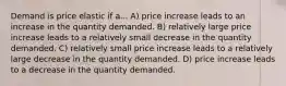 Demand is price elastic if a... A) price increase leads to an increase in the quantity demanded. B) relatively large price increase leads to a relatively small decrease in the quantity demanded. C) relatively small price increase leads to a relatively large decrease in the quantity demanded. D) price increase leads to a decrease in the quantity demanded.