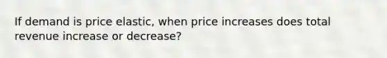 If demand is price elastic, when price increases does total revenue increase or decrease?