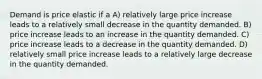 Demand is price elastic if a A) relatively large price increase leads to a relatively small decrease in the quantity demanded. B) price increase leads to an increase in the quantity demanded. C) price increase leads to a decrease in the quantity demanded. D) relatively small price increase leads to a relatively large decrease in the quantity demanded.