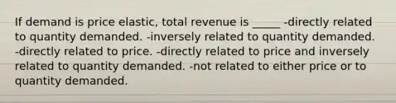 If demand is price elastic, total revenue is _____ -directly related to quantity demanded. -inversely related to quantity demanded. -directly related to price. -directly related to price and inversely related to quantity demanded. -not related to either price or to quantity demanded.