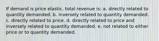 If demand is price elastic, total revenue is: a. directly related to quantity demanded. b. inversely related to quantity demanded. c. directly related to price. d. directly related to price and inversely related to quantity demanded. e. not related to either price or to quantity demanded.