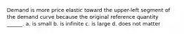 Demand is more price elastic toward the upper-left segment of the demand curve because the original reference quantity ______. a. is small b. is infinite c. is large d. does not matter