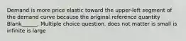 Demand is more price elastic toward the upper-left segment of the demand curve because the original reference quantity Blank______. Multiple choice question. does not matter is small is infinite is large