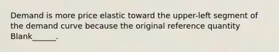 Demand is more price elastic toward the upper-left segment of the demand curve because the original reference quantity Blank______.