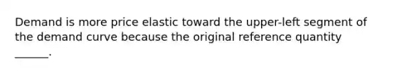 Demand is more price elastic toward the upper-left segment of the demand curve because the original reference quantity ______.