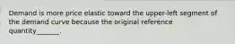 Demand is more price elastic toward the upper-left segment of the demand curve because the original reference quantity_______.