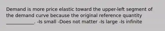 Demand is more price elastic toward the upper-left segment of the demand curve because the original reference quantity ____________. -Is small -Does not matter -Is large -Is infinite