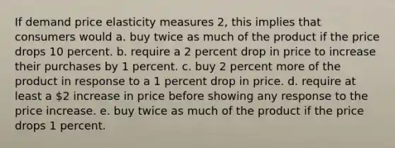 If demand price elasticity measures 2, this implies that consumers would a. buy twice as much of the product if the price drops 10 percent. b. require a 2 percent drop in price to increase their purchases by 1 percent. c. buy 2 percent more of the product in response to a 1 percent drop in price. d. require at least a 2 increase in price before showing any response to the price increase. e. buy twice as much of the product if the price drops 1 percent.