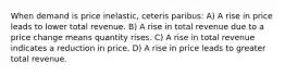 When demand is price inelastic, ceteris paribus: A) A rise in price leads to lower total revenue. B) A rise in total revenue due to a price change means quantity rises. C) A rise in total revenue indicates a reduction in price. D) A rise in price leads to greater total revenue.