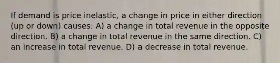 If demand is price inelastic, a change in price in either direction (up or down) causes: A) a change in total revenue in the opposite direction. B) a change in total revenue in the same direction. C) an increase in total revenue. D) a decrease in total revenue.