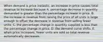 When demand is price​ inelastic, an increase in price causes total revenue to increase because A. percentage decrease in quantity demanded is greater than the percentage increase in price. B. the increase in revenue from raising the price of all units is large enough to offset the decrease in revenue from selling fewer units. C. the percentage change in quantity supplied is less than the percentage change in price. D. the demand curve shifts. E. when price​ increases, fewer units are sold so total revenue automatically decreases.